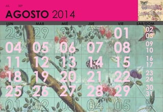 JUL

SEP

AGOSTO 2014
LUN

04
11
18
25

MAR

05
12
19
26

MIÉ

06
13
20
27

JUE

07
14
21
28

VIE

01
08
15
22
29

SAB/DOM

02
03
09
10
16
17
23
24
30
31

 