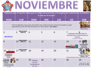 DOM LUN MAR MIE JUE VIE SAB
1
2 3 4 5 6 7 8
9 10 11 12 13 14 15
16 17 18 19 20 21 22
23/30 24 25 26 27 28 29
“El futuro depende, en gran parte, de la familia, lleva consigo el porvenir mismo de la sociedad; su papel
especialísimo es el de contribuir eficazmente a un futuro de paz.” Juan Pablo II
REUNION PRESENCIAL EQUIPO PLENO TERREY, N.L. MEX.
CELEBRACION
EUCARISTICA
ICCFM
Todos Santos
OREMOS
por los
Cumpleañeros
del mes
SEMINARIO PREPARATORIO DE
MOVIMIENTOS Y ASOCIACIONES DE
FAMILIA.
CD. SEDE EL VATICANO
www.iccfm.org
REUNION PRESENCIAL
EQUIPO PLENO TERREY
N.L. MEX.
Videoconferencia
Delegados en
Viena ONU
Videoconferencia
Presidentes Continentales
AFRICA y ASIA
Videoconferencia
Presidentes
Continentales
EUROPA 7:00 PM
“Dejemos que el Espiritu Santo guie la mision de proclamar el Evangelio del matrimonio, la familia y
la vida en el mundo”
 