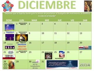 DOM LUN MAR MIE JUE VIE SAB
1 2 3 4 5 6
7 8 9 10 11 12 13
14 15 16 17 18 19 20
21 22 23 24 25 26 27
28 29 30 31
Sagrada
Familia de
Nazaret
Ruega por
Nosotros
FELIZ NAVIDAD
NOCHE BUENA
1era Semana
2da Semana
3era Semana
4ta Semana
CELEBRACION
EUCARISTICA
Inmaculada
BOLETIN
LINK/LAZO
www.iccfm.org
www.iccfm.org
OREMOS
por los
Cumpleañeros
del mes
“Dejemos que el Espiritu Santo guie la mision de proclamar el Evangelio del matrimonio, la familia y
la vida en el mundo”
 