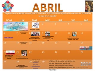 DOM LUN MAR MIE JUE VIE SAB
1 2 3 4 5
6 7 8 9 10 11 12
13 14 15 16 17 18 19
20 21 22 23 24 25 26
27 28 29 30
CELEBRACION
EUCARISTICA
ICCFM
REUNION EQUIPO
PLENO 8:30
REUNION EQUIPO
PLENO 8:30
REUNION EQUIPO
PLENO 8:30
REUNION EN LA
NUNCIATURA APOSTOLICA
MEXICO, DF.
Videoconferencia
Presidentes MFCC USA
7:00 PM
Videoconferencia
Presidentes Continentales
OCEANIA 7:00 PM
Videoconferencia Presidentes
Continentales
NORTEAMERICA 7:00
PM
Videoconferencia Presidentes
Continentales
LATINOAMERICA 8:30 PM
OREMOS
por los
Cumpleañeros
del mes
www.iccfm.org
INFORME CIMFC
«Hemos de procurar ser santos no
porque queramos sentirnos
santos, sino porque Cristo debe
poder vivir plenamente Su vida en
nosotros».
MADRE TERESA DE CALCUTA
“Dejemos que el Espiritu Santo guie la mision de proclamar el Evangelio del matrimonio, la familia y
la vida en el mundo”
 