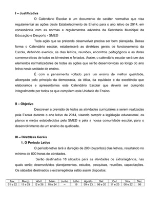 I – Justificativa 
O Calendário Escolar é um documento de caráter normativo que visa 
regulamentar as ações deste Estabelecimento de Ensino para o ano letivo de 2014, em 
consonância com as normas e regulamentos advindos da Secretaria Municipal da 
Educação e Desporto - SMED 
Toda ação que se pretenda desenvolver precisa ser bem planejada. Dessa 
forma o Calendário escolar, estabelecerá as diretrizes gerais de funcionamento da 
Escola, definindo eventos, os dias letivos, reuniões, encontros pedagógicos e as datas 
comemorativas de todos os bimestres e feriados. Assim, o calendário escolar será um dos 
elementos normatizadores de todas as ações que serão desenvolvidas ao longo do ano 
letivo nesta unidade de ensino. 
É com o pensamento voltado para um ensino de melhor qualidade, 
alicerçado pelo princípio da democracia, da ética, da equidade e da excelência que 
elaboramos e apresentamos este Calendário Escolar que deverá ser cumprido 
integralmente por todos os que compõem esta Unidade de Ensino. 
II – Objetivo 
Descrever a previsão de todas as atividades curriculares a serem realizadas 
pela Escola durante o ano letivo de 2014, visando cumprir a legislação educacional, os 
planos e metas estabelecidas pela SMED e pela a nossa comunidade escolar, para o 
desenvolvimento de um ensino de qualidade. 
III – Diretrizes Gerais 
1. O Período Letivo 
O período letivo terá a duração de 200 (duzentos) dias letivos, resultando no 
mínimo de 800 horas de atividades. 
Serão destinados 18 sábados para as atividades de extrarregência, nas 
quais serão desenvolvidos planejamentos, estudos, pesquisas, reuniões, capacitações. 
Os sábados destinados a extrarregência estão assim dispostos: 
Fev. Março Abril Maio Junho Julho Agosto Set. Out. Nov. Dez. 
01 e 22 15 e 29 12 e 26 10 e 24 -- 19 09 e 23 06 e 20 11 e 25 08 e 22 06 
 