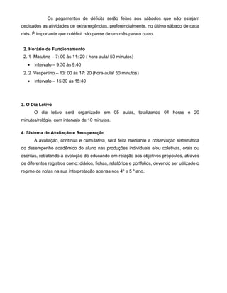 Os pagamentos de déficits serão feitos aos sábados que não estejam 
dedicados as atividades de extrarregências, preferencialmente, no último sábado de cada 
mês. É importante que o déficit não passe de um mês para o outro. 
2. Horário de Funcionamento 
2. 1 Matutino – 7: 00 às 11: 20 ( hora-aula/ 50 minutos) 
· Intervalo – 9:30 às 9:40 
2. 2 Vespertino – 13: 00 às 17: 20 (hora-aula/ 50 minutos) 
· Intervalo – 15:30 às 15:40 
3. O Dia Letivo 
O dia letivo será organizado em 05 aulas, totalizando 04 horas e 20 
minutos/relógio, com intervalo de 10 minutos. 
4. Sistema de Avaliação e Recuperação 
A avaliação, contínua e cumulativa, será feita mediante a observação sistemática 
do desempenho acadêmico do aluno nas produções individuais e/ou coletivas, orais ou 
escritas, retratando a evolução do educando em relação aos objetivos propostos, através 
de diferentes registros como: diários, fichas, relatórios e portfólios, devendo ser utilizado o 
regime de notas na sua interpretação apenas nos 4º e 5 º ano. 
 
