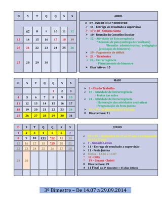 D S T Q Q S S ABRIL 
# 07 - INICIO DO 2 º BIMESTRE 
 11 - Entrega do resultado a supervisão 
 17 e 18 - Semana Santa 
 10 - Reunião do Conselho Escolar 
 12 – Atividade de Extrarregência 
* Reunião de pais (entrega de resultado) 
*Reunião administrativa, pedagógica 
(avaliação do bimestre) 
 19 – Pagamento de déficit 
 21 – Tiradentes 
 26 – Extrarregência 
- Planejamento do bimestre 
 Dias letivos: 15 
#7 8 9 10 11 12 
13 14 15 16 17 18 19 
20 21 22 23 24 25 26 
27 28 29 30 
D S T Q Q S S 
MAIO 
 1 – Dia do Trabalho 
 10 – Atividade de Extrarregência 
- Festas das mães 
 24 – Atividade de Extrarregência 
- Elaboração das atividades avaliativas 
- Programação da festa junina 
 26 a 30 – Avaliações do 4º e 5º ano 
 Dias Letivos: 21 
1 2 3 
4 5 6 7 8 9 10 
11 12 13 14 15 16 17 
18 19 20 21 22 23 24 
25 26 27 28 29 30 31 
D S T Q Q S S JUNHO 
1 2 3 4 5 6 7 
 02 a 06 – Avaliações do 1º ao 3º ano e recuperação 
do 4º e 5º ano 
 7 - Sábado Letivo 
 11 – Entrega de resultado a supervisão 
 11 - Festa Junina 
 Férias – 12.06 a 13.07 
* 12 - COPA 
* 19 – Corpus Christi 
 Dias Letivos: 09 
# 11 Final do 2º bimestre = 45 dias letivos 
8 9 10 #11 *12 13 14 
15 16 17 18 *19 20 21 
22 23 24 25 26 27 28 
29 30 
3º Bimestre – De 14.07 a 29.09.2014 
 