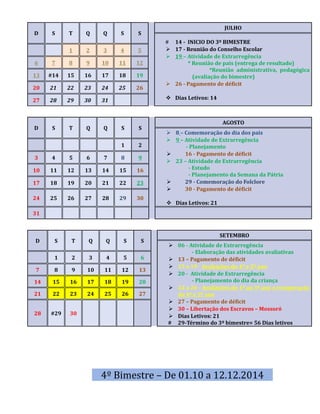 D S T Q Q S S 
JULHO 
# 14 - INICIO DO 3º BIMESTRE 
 17 - Reunião do Conselho Escolar 
 19 – Atividade de Extrarregência 
* Reunião de pais (entrega de resultado) 
*Reunião administrativa, pedagógica 
(avaliação do bimestre) 
 26 - Pagamento de déficit 
 Dias Letivos: 14 
1 2 3 4 5 
6 7 8 9 10 11 12 
13 #14 15 16 17 18 19 
20 21 22 23 24 25 26 
27 28 29 30 31 
D S T Q Q S S 
AGOSTO 
 8 – Comemoração do dia dos pais 
 9 – Atividade de Extrarregência 
- Planejamento 
 16 - Pagamento de déficit 
 23 – Atividade de Extrarregência 
- Estudo 
- Planejamento da Semana da Pátria 
 29 - Comemoração do Folclore 
 30 - Pagamento de déficit 
 Dias Letivos: 21 
1 2 
3 4 5 6 7 8 9 
10 11 12 13 14 15 16 
17 18 19 20 21 22 23 
24 25 26 27 28 29 30 
31 
D S T Q Q S S 
SETEMBRO 
 06 - Atividade de Extrarregência 
- Elaboração das atividades avaliativas 
 13 – Pagamento de déficit 
 15 a 19 - Avaliações do 4º e 5º ano 
 20 - Atividade de Extrarregência 
- Planejamento do dia da criança 
 22 a 26 - Avaliações do 1º ao 3º ano e recuperação 
do 4º e 5º ano 
 27 – Pagamento de déficit 
 30 – Libertação dos Escravos – Mossoró 
 Dias Letivos: 21 
# 29-Término do 3º bimestre= 56 Dias letivos 
1 2 3 4 5 6 
7 8 9 10 11 12 13 
14 15 16 17 18 19 20 
21 22 23 24 25 26 27 
28 #29 30 
4º Bimestre – De 01.10 a 12.12.2014 
 