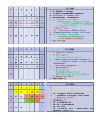 D S T Q Q S S 
OUTUBRO 
# 01 – Inicio do 4º bimestre 
 02 – Entrega de resultado a supervisão 
 03 – Mártires de Cunhaú e Uruaçu 
 09 – Reunião do Conselho Escolar 
 11 – Atividade de Extrarregência 
* Reunião de pais (entrega de resultado) 
*Reunião administrativa, pedagógica 
(avaliação do bimestre) 
 15 – Dia do Professor 
 16 e 17 – Comemoração do Dia da Criança 
 18 – Comemoração do Professor e Func. Público 
 25 - Atividade de Extrarregência 
* Planejamento da Mostra Cultural 
 28 –Dia do Funcionário Público 
 Dias Letivos: 20 
#1 2 3 4 
5 6 7 8 9 10 11 
12 13 14 15 16 17 18 
19 20 21 22 23 24 25 
26 27 28 29 30 31 
D S T Q Q S S NOVEMBRO 
1  01 – Pagamento de déficit 
 08 – Extrarregência 
 - Organização da Mostra Cultural 
 12 – Dia do Diretor Escolar (Data comemorativa) 
 13 – Dia Nacional da Família na Escola (Data 
comemorativa) 
 15 – Proclamação da República 
 21 – Mostra Cultural 
 22– Extrarregência 
* Avaliação da Mostra Cultural 
* Planejamento das atividades avaliativas 
 29 – Pagamento de déficit 
 Dias Letivos: 20 
2 3 4 5 6 7 8 
9 10 11 12 13 14 15 
16 17 18 19 20 21 22 
23 24 25 26 27 28 29 
30 
D S T Q Q S S DEZEMBRO 
1 2 3 4 5 6  01 a 05 - Avaliações do 4º e 5º ano 
 08 a 12 - Avaliações do 1º ao 3º ano e recuperação 
do 4º e 5º ano 
 19 – Entrega do resultado a supervisão 
# 12 – Término do 4º bimestre – 50 dias letivos 
 13 – Padroeira de Mossoró 
 Dias letivos: 10 
 17 – Resultado Parcial 
 18 a 20 – Provas Especiais 
 24 e 25 – Natal 
 26 – Resultado Final e encerramento das 
atividades escolares 2014. 
7 8 9 10 11 #12 13 
14 15 16 17 18 19 20 
21 22 23 24 25 26 27 
28 29 30 31 
 