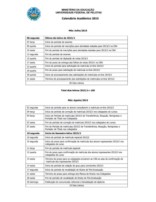 MINISTÉRIO DA EDUCAÇÃO
UNIVERSIDADE FEDERAL DE PELOTAS
Calendário Acadêmico 2015
Mês: Julho/2015
06 segunda Último dia letivo de 2015/1
07 terça Início do período de exames
09 quinta Início do período de inscrições para atividades isoladas para 2015/2 na CRA
10 sexta Fim do período de inscrições para atividades isoladas para 2015/2 na CRA
13 segunda Fim do período de exames
15 quarta Fim do período de digitação de notas 2015/1
17 sexta Fim do prazo de entrega das folhas de notas 2015/1 no CRA
22 quarta Inicio do período para solicitação de matrícula on-line 2015/2
29 quarta Fim do prazo para solicitação de matrícula on-line 2015/2
30 quinta Início do processamento das solicitações de matrículas on-line 2015/2
31 sexta Término do processamento das solicitações de matrículas on-line 2015/2
05 Dias Letivos
Total dias letivos 2015/1= 100
Mês: Agosto/2015
03 segunda Início do período para os alunos consultarem a matrícula on-line 2015/2
04 terça Início do período de correção de matrícula 2015/2 nos colegiados de cursos
04 terça Início do Período de matrículas 2015/2 de Transferência, Reopção, Reingresso e
Portador de Título nos Colegiados
07 sexta Fim do período de correção de matrícula 2015/2 nos colegiados de cursos
07 sexta Fim do Período de matrículas 2015/2 de Transferência, Reopção, Reingresso e
Portador de Título nos colegiados
10 segunda Início do Semestre letivo 2015/2
10 segunda Início do período de matrícula especial 2015/2
10 segunda Início do prazo para confirmação de matrícula dos alunos ingressantes 2015/2 nos
colegiados de curso
11 terça Fim do período de matrícula especial
12 quarta Fim do prazo para confirmação de matrícula dos alunos ingressantes 2015/2 nos
colegiados de curso
14 sexta Término do prazo para os colegiados enviarem ao CRA as atas de confirmação de
matrícula dos ingressantes 2015/2
14 sexta Início do período de colação de grau para concluintes 2015/1
17 segunda Início do período de revalidação de títulos de Pós-Graduação
21 sexta Término do prazo para entrega dos Planos de Ensino nos Colegiados
28 sexta Fim do período de revalidação de títulos de Pós-Graduação
30 domingo Publicação do comunicado referente à Revalidação de diploma
19 Dias Letivos
 