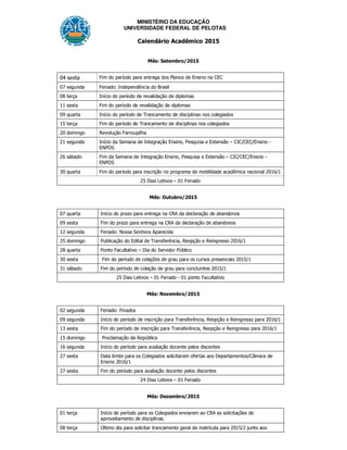 MINISTÉRIO DA EDUCAÇÃO
UNIVERSIDADE FEDERAL DE PELOTAS
Calendário Acadêmico 2015
Mês: Setembro/2015
04 sexta Fim do período para entrega dos Planos de Ensino na CEC
07 segunda Feriado: Independência do Brasil
08 terça Início do período de revalidação de diplomas
11 sexta Fim do período de revalidação de diplomas
09 quarta Início do período de Trancamento de disciplinas nos colegiados
15 terça Fim do período de Trancamento de disciplinas nos colegiados
20 domingo Revolução Farroupilha
21 segunda Início da Semana de Integração Ensino, Pesquisa e Extensão – CIC/CEC/Ensino -
ENPOS
26 sábado Fim da Semana de Integração Ensino, Pesquisa e Extensão – CIC/CEC/Ensino -
ENPOS
30 quarta Fim do período para inscrição no programa de mobilidade acadêmica nacional 2016/1
25 Dias Letivos – 01 Feriado
Mês: Outubro/2015
07 quarta Início do prazo para entrega na CRA da declaração de abandonos
09 sexta Fim do prazo para entrega na CRA da declaração de abandonos
12 segunda Feriado: Nossa Senhora Aparecida
25 domingo Publicação do Edital de Transferência, Reopção e Reingresso 2016/1
28 quarta Ponto Facultativo – Dia do Servidor Público
30 sexta Fim do período de colações de grau para os cursos presenciais 2015/1
31 sábado Fim do período de colação de grau para concluintes 2015/1
25 Dias Letivos – 01 Feriado - 01 ponto Facultativo
Mês: Novembro/2015
02 segunda Feriado: Finados
09 segunda Início do período de inscrição para Transferência, Reopção e Reingresso para 2016/1
13 sexta Fim do período de inscrição para Transferência, Reopção e Reingresso para 2016/1
15 domingo Proclamação da República
16 segunda Início do período para avaliação docente pelos discentes
27 sexta Data limite para os Colegiados solicitarem ofertas aos Departamentos/Câmara de
Ensino 2016/1
27 sexta Fim do período para avaliação docente pelos discentes
24 Dias Letivos – 01 Feriado
Mês: Dezembro/2015
01 terça Início do período para os Colegiados enviarem ao CRA as solicitações de
aproveitamento de disciplinas.
08 terça Último dia para solicitar trancamento geral de matrícula para 2015/2 junto aos
 
