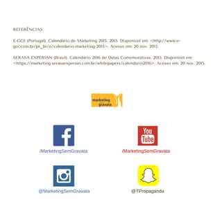 REFERÊNCIAS:
E-GOI (Portugal). Calendário de Marketing 2015. 2015. Disponível em: <http://www.e-
goi.com.br/pt_br/o/calendario-marketing-2015>. Acesso em: 20 nov. 2015.
SERASA EXPERIAN (Brasil). Calendário 2016 de Datas Comemorativas. 2015. Disponível em:
<https://marketing.serasaexperian.com.br/whitepapers/calendario2016>. Acesso em: 20 nov. 2015.
/MarketingSemGravata
@MarketingSemGravata @TPropaganda
/MarketingSemGravata
 