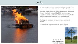 Junio
En Finlandia las vacaciones empiezan a principios de junio.
San Juan (finés: Juhannus, sueco: Midsommar) se celebra
siempre el sábado entre el 20 y 26 de junio para que
coincida en lo más posible con el día más largo del año. En
el norte de Finlandia el solo no baja en esta época.
Mucha gente celebra el San Juan en sus cabañas de
verano.
La tradición de hogueras viene de época pagana.
En la costa elevan
palos (tradición que
viene de Suecia).
 