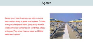 Agosto
Agosto es un mes de verano, por esto en Lucca
hace mucho calor y la gente va a la playa. En Italia
no hay muchas playas libres porque hay muchos
establecimientos balnearios con sombrillas, sillas y
tumbonas. Para entrar hay que pagar y el billete
suele ser muy caro.
 