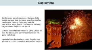 Septiembre
Es el mes de las celebraciones religiosas de la
ciudad. durante todo el mes se organizan desfiles
medievales, carreras de tiro con ballesta,
mercadillos, ferias, fiestas con fuegos artificiales y
degustaciones de productos típicos.
El 13 de septiembre se celebra la Santa Croce. en
este dia las escuelas permanecen cerradas y la
gente no trabaja.
La ciudad está iluminada por miles de velas que
adornan la ciudad, creando una atmósfera mágica.
 