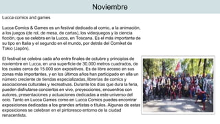 Noviembre
Lucca comics and games
Lucca Comics & Games es un festival dedicado al comic, a la animación,
a los juegos (de rol, de mesa, de cartas), los videojuegos y la ciencia
ficción, que se celebra en la Lucca, en Toscana. Es el más importante de
su tipo en Italia y el segundo en el mundo, por detrás del Comiket de
Tokio (Japón).
El festival se celebra cada año entre finales de octubre y principios de
noviembre en Lucca, en una superficie de 30.000 metros cuadrados, de
los cuales cerca de 15.000 son expositivos. Es de libre acceso en sus
zonas más importantes, y en los últimos años han participado en ella un
número creciente de tiendas especializadas, librerías de comics y
asociaciones culturales y recreativas. Durante los días que dura la feria,
pueden disfrutarse conciertos en vivo, proyecciones, encuentros con
autores, presentaciones y actuaciones dedicadas a este universo del
ocio. Tanto en Lucca Games como en Lucca Comics puedes encontrar
exposiciones dedicadas a los grandes artistas o títulos. Algunas de estas
exposiciones se celebran en el pintoresco entorno de la ciudad
renacentista.
 