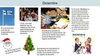 Diciembre
El 6 de diciembre
es el día de
independencia de
Finlandia
Lucía, una vieja
tradición que se
celebra en las zonas
suecohablantes de
Finlandia el 13 de
diciembre.
Nochebuena es importante en
Finlandia. Se cenan con la
familia. Esa misma noche dan
los regalos de Navidad.
NOCHEVIEJA
Nochebuena también es
importante en Euskal Herria. Se
cena con la familia. Esa misma
noche el Olentzero da los
regalos de Navidad.
En Euskadi, Olentzero es
el personaje encargado
de anunciar la Navidad y
repartir regalos entre los
niños y niñas la noche del
24 de diciembre. Ese día,
recorre las calles
lanzando caramelos a los
niños y niñas que pueden
entregarle sus cartas. Es
un carbonero que vive en
el monte durante todo el
año.
 