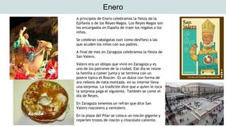 Enero
A principios de Enero celebramos la fiesta de la
Epifanía o de los Reyes Magos. Los Reyes Magos son
los encargados en España de traer los regalos a los
niños.
Se celebran cabalgatas (son como desfiles) a las
que acuden los niños con sus padres.
A final de mes en Zaragoza celebramos la fiesta de
San Valero.
Valero era un obispo que vivió en Zaragoza y es
uno de los patrones de la ciudad. Ese día se reúne
la familia a comer junta y se termina con un
postre típico el Roscón. Es un dulce con forma de
aro relleno de nata montada. en su interior lleva
una sorpresa. La tradición dice que a quien le toca
la sorpresa paga el siguiente. También se come el
día de Reyes.
En Zaragoza tenemos un refrán que dice San
Valero rosconero y ventolero.
En la plaza del Pilar se coloca un roscón gigante y
reparten trozos de roscón y chocolate caliente.
Roscón
 
