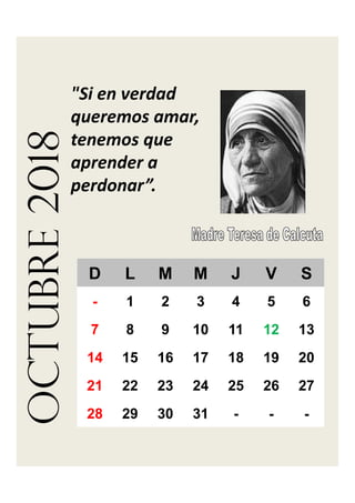 octubre2018
"Si en verdad 
queremos amar, 
tenemos que 
aprender a 
perdonar”.
D L M M J V S
- 1 2 3 4 5 6
7 8 9 10 11 12 13
14 15 16 17 18 19 20
21 22 23 24 25 26 27
28 29 30 31 - - -
 