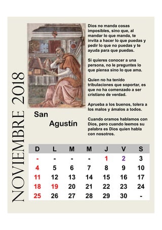 noviembre2018 Dios no manda cosas
imposibles, sino que, al
mandar lo que manda, te
invita a hacer lo que puedas y
pedir lo que no puedas y te
ayuda para que puedas.
Si quieres conocer a una
persona, no le preguntes lo
que piensa sino lo que ama.
Quien no ha tenido
tribulaciones que soportar, es
que no ha comenzado a ser
cristiano de verdad.
Aprueba a los buenos, tolera a
los malos y ámalos a todos.
Cuando oramos hablamos con
Dios, pero cuando leemos su
palabra es Dios quien habla
con nosotros.
San
Agustín
D L M M J V S
- - - - 1 2 3
4 5 6 7 8 9 10
11 12 13 14 15 16 17
18 19 20 21 22 23 24
25 26 27 28 29 30 -
 