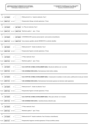 CALENDARIO DE GESTIÓN durante EL CURSO 2018/19
ACCESO A LA UNIVERSIDAD CURSO 2019/20
(Aprobado por Resolución del Rectorado)
2019/20 IKASTURTEAN UNIBERTSITATEAN SARTZEKO
BURUTU BEHAR DIREN TRAMITEEN EGUTEGIA (2018/19)
(Errektoregoaren Erabakiaren bidez onartua)
13/7/2019De: Publicación del 1er. listado de admisión. Fase I
45
a:
Onarpenerako lehengo zerrenda argitaratzea. I Fasea2019/7/13Noiztik: noiz arte:
15/7/2019De: 18/7/2019 1er. Plazo de matrícula. Fase I
46
a:
Matrikula egiteko 1. epea . I Fasea2019/7/182019/7/15Noiztik: noiz arte:
15/7/2019De: 19/7/2019 CONFIRMACIÓN opciones preinscripción (convocatoria extraordinaria)
47
a:
Izena ematean egindako aukerak BERRESTEA (ezohizko deialdia)2019/7/192019/7/15Noiztik: noiz arte:
20/7/2019De: Publicación del 2ª. listado de admisión. Fase I
48
a:
Onarpenerako bigarren zerrenda argitaratzea. I Fasea2019/7/20Noiztik: noiz arte:
22/7/2019De: 2º Plazo matrícula. Fase I
49
a:
Matrikula egiteko 2. epea. I Fasea2019/7/22Noiztik: noiz arte:
22/7/2019De: EAU-CONVOCATORIA EXTRAORDINARIA: Resolución definitiva de la revisión
50
a:
USE-EZOHIKO DEIALDIA: Berrikusketaren behin betiko erabakia2019/7/22Noiztik: noiz arte:
23/7/2019De: EAU-CONVOCATORIA EXTRAORDINARIA: Comunicado de resultados revisión (carta) y publicación de notas por internet
51
a:
USE-EZOHIKO DEIALDIA: Berrikusketaren berriematea (gutuna) eta internetez notak argitaratzea2019/7/23Noiztik: noiz arte:
24/7/2019De: Publicación del 3º. listado de admisión. Fase I
52
a:
Onarpenerako bigarren zerrenda argitaratzea. I Fasea2019/7/24Noiztik: noiz arte:
24/7/2019De: EAU-CONVOCATORIA EXTRAORDINARIA: Plazo para solicitar ver el examen.
53
a:
USE-EZOHIKO DEIALDIA: Aazterketa ikustea eskatzeko epea.2019/7/24Noiztik: noiz arte:
26/7/2019De: 3º Plazo matrícula. Fase I.
54
a:
Matrikula egiteko 3. epea. I Fasea2019/7/26Noiztik: noiz arte:
27/7/2019De: Publicación del 4º listado de admisión. Fase II (incluye extraordinaria)
55
a:
Onarpenerako laugarren zerrenda argitaratzea. II Fasea (ezohikoa sartuta)2019/7/27Noiztik: noiz arte:
 