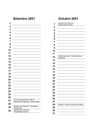 Setembro 2021
1
2
3
4
5
6
7
8
9
10
11
12
13
14
15
16
17
18
19
20
21
22
23
24
25
26
27
Início do período letivo 2021/2
Semana dos Calouros – Boas Vindas
28
29
Semana dos Calouros – Recepção
Institucional
30
Semana dos Calouros –
Programação Caemp
Outubro 2021
1
Semana dos Calouros –
Programação Caemp
2
3
4
5
6
7
8
9
10
11
12
Feriado Nacional – Nossa Senhora
Aparecida
13
14
15
16
17
18
19
20
21
22
23
24
25
26
27
28 Feriado – Dia do Funcionário Público
29
30
31
 