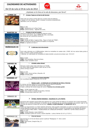 CALENDARIO DE ACTIVIDADES

Del 23 de Julio al 29 de Julio de 2012
                           ¡Apúntate en la lista en la sala de descanso, por favor!
  LUNES 23                A tomar Tapas en el barrio del Carmen


                 Cada lunes nos vamos a tomar algo por un barrio chulo de Valencia,
                 a repasar el fin de semana, charlar y empezar la semana tranquilamente.
                 ¡Apúntate y ven con nosotros!




                 Hora:21:00h
                 Lugar: Quedaremos en la Plaza Tossal
                 Precio: precios buenos, - depende de tu sed…

 MARTES 24                 A tomar el sol en la playa
                 ¡Vámonos a disfrutar el sol y la playa de Valencia juntos!
                 Tú, trae tu buen humor, agua, CREMA DEL SOL y una toalla.
                 Nos vemos por allí a ponernos morenos 

                 Hora: 15:30h
                 Lugar: Parada de Metro: Eugenia Viñes, Playa en frente del “PANS”,
                 estamos siempre al final del camino de madera a la izquierda
                 Precio: un apretón de mano 



MIÉRCOLES 25                        A disfrutar de la Euromanía


                 Como cada miércoles en el 100Montaditos, todos los montaditos te cuestan sólo 1 EURO. Así nos vamos todos juntos a
                 cenar, a charlar y pasar la tarde juntos t
                 ¡ ¡Además, con cada pedido de montaditos te bebes también una jarra de cerveza ¡¡por S”LO 1€!!


                 Hora: 19:00h
                 Lugar: 100 montaditos, Plaza de la Reina
                 Precio: ¡cada montadito 1euro!

  JUEVES 26                         ¡A bailar salsa chicos!

                 Vámonos a bailar salsa! Cada miércoles en el TUCAN
                 nos ofrece clases de Salsa gratis a partir de las 22.30h…
                 ¡Vente conmigo a bailar!


                 Hora: 22.30h
                 Lugar: Tucan, Carrer de Polo y Peyrolón, 40
                 Precio: entrada gratis


 VIERNES 27                         Tutoría en el Centro Estudios
                 Con la profesora Beatriz Ponce de 13:15-14:30


                                      Vamos a salir – al Umbracle en la Ciudad de las Artes y Ciencias
                 Es viernes, hay que celebrar el fin de semana. Así nos vamos al Umbracle,
                 que es un Club muy grande con terraza al cielo abierto.
                 A bailar y disfrutar las noches largas del verano! Tenemos las entradas gratis!

                 Hora: 24.00h (hasta las 2.30)
                 Lugar: Avd. el Saler 5, Ciudad de las artes y Ciencias
                 Precio: entrada gratis hasta las 2.30h



  SÁBADO 28
                                    FÚTBOL TROFEO NARANJA - VALENCIA CF vs FC PORTO

                 Aprovecha esta magnífica oportunidad para disfrutar de un gran partido de fútbol en el comienzo de la nueva temporada.
                 Además con tu entrada contribuyes en beneficio de los afectados por los incendios forestales que tuvieron lugar en las
                 cercanías de Valencia a finales del mes de junio. VAMOS, ¿A QUÉ ESPERAS? ¡¡¡ APÚNTATE YA !!!
                 Nota
                 Puesto que seguramente va a haber bastante demanda, todos aquellos interesados en acudir al encuentro quedaremos el
                 martes después de clases para acercarnos juntos al campo de fútbol y comprar las entradas en las taquillas del estadio.
                 ¡¡ ESTO SE HACE PARA TENER + POSIBILIDADES DE CONSEGUIR ENTRADAS + BARATAS Y ESTAR TODOS JUNTOS !!
                 Hora: 21.30h
                 Lugar: Campo Mestalla ( metro ARAG”N )
                 Precio: entradas a partir de 5 euros ( horario taquillas - Lunes a Viernes 10-14 h y 17-20 h )

 DOMINGO 29                         Cine de Verano

                 Este domingo en el Cine de Verano ponen la película “Madagascar 3”. ¡Ven a verla!
                 Hora: 22.15h
                 Lugar: Sala Flumen, Gregorio Gea, 15
                 Precio: 8€
 