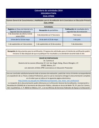 Calendario de actividades 2014
SEGUNDA ETAPA
EGAL-EPRIM
Examen General de Conocimientos y Habilidades para la Acreditación de la Licenciatura en Educación Primaria
EGAL-EPRIM
Actividades
Registro en línea vía Internet a la
segunda fase de evaluación
9 de diciembre de 2013 al 10 de
enero 2014

Recepción de portafolios

Publicación de resultados de la
segunda fase de evaluación

9 de diciembre al 17 de enero

7 de marzo

14 de abril al 16 de mayo

14 de abril al 23 de mayo

4 de julio

1 de septiembre al 3 de octubre

1 de septiembre al 10 de octubre

5 de diciembre

Recepción de documentos para la certificación. El ingreso de solicitudes para el trámite de certificación podrá
iniciarse 15 días después de que se publiquen los resultados y se atenderán durante todo el año
ENVIÓ DE PORTAFOLIOS
Av. Camino al
Desierto de los Leones (Altavista) 37, Col. San Ángel, Deleg. Álvaro Obregón, C.P.
01000, México, D.F.
con atención al EGAL-EPRE Licenciatura en Educación Preescolar
Una vez concluido satisfactoriamente todo el proceso de evaluación, podrá dar inicio al trámite correspondiente
a la expedición de su Título y Cédula Profesional, para lo cual es necesario entregar la documentación completa
en el orden que se indica en la siguiente página electrónica:
http://www.rsa.sep.gob.mx:7099/wb/rsa/requisitos_exp_titulo_ced_profesional
La recepción de la documentación podrá efectuarse en la Dirección General de Acreditación, Incorporación y
Revalidación (DGAIR) de la Secretaría de Educación Pública, ubicada en Arcos de Belén 79, 5º, piso Col. Centro,
Del. Cuauhtémoc, C. P. 06010 en México, D.F., o en las Oficinas de Servicios Federales de Apoyo a la Educación

 