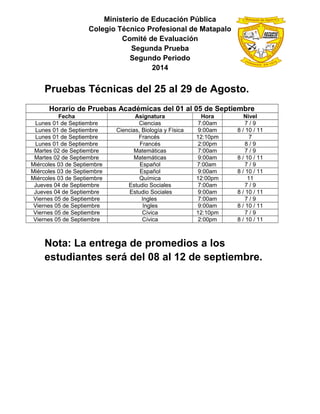 Ministerio de Educación Pública
Colegio Técnico Profesional de Matapalo
Comité de Evaluación
Segunda Prueba
Segundo Periodo
2014
Pruebas Técnicas del 25 al 29 de Agosto.
Horario de Pruebas Académicas del 01 al 05 de Septiembre
Fecha Asignatura Hora Nivel
Lunes 01 de Septiembre Ciencias 7:00am 7 / 9
Lunes 01 de Septiembre Ciencias, Biología y Física 9:00am 8 / 10 / 11
Lunes 01 de Septiembre Francés 12:10pm 7
Lunes 01 de Septiembre Francés 2:00pm 8 / 9
Martes 02 de Septiembre Matemáticas 7:00am 7 / 9
Martes 02 de Septiembre Matemáticas 9:00am 8 / 10 / 11
Miércoles 03 de Septiembre Español 7:00am 7 / 9
Miércoles 03 de Septiembre Español 9:00am 8 / 10 / 11
Miércoles 03 de Septiembre Química 12:00pm 11
Jueves 04 de Septiembre Estudio Sociales 7:00am 7 / 9
Jueves 04 de Septiembre Estudio Sociales 9:00am 8 / 10 / 11
Viernes 05 de Septiembre Ingles 7:00am 7 / 9
Viernes 05 de Septiembre Ingles 9:00am 8 / 10 / 11
Viernes 05 de Septiembre Cívica 12:10pm 7 / 9
Viernes 05 de Septiembre Cívica 2:00pm 8 / 10 / 11
Nota: La entrega de promedios a los
estudiantes será del 08 al 12 de septiembre.
 