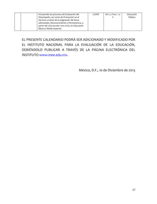 17
incluyendo los procesos de Evaluación del
Desempeño, así como de Promoción en el
Servicio a través de la asignación de horas
adicionales, Reconocimiento y Permanencia, a
partir del ciclo escolar 2015-2016, en Educación
Básica y Media Superior.
LGSPD Art. 7, Fracc. I y
II
Educación
Pública
EL PRESENTE CALENDARIO PODRÁ SER ADICIONADO Y MODIFICADO POR
EL INSTITUTO NACIONAL PARA LA EVALUACIÓN DE LA EDUCACIÓN,
DEBIÉNDOLO PUBLICAR A TRAVÉS DE LA PÁGINA ELECTRÓNICA DEL
INSTITUTO www.inee.edu.mx.
México, D.F., 10 de Diciembre de 2013
 