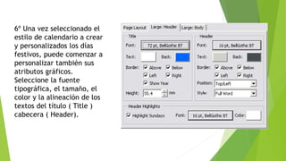 6º Una vez seleccionado el
estilo de calendario a crear
y personalizados los días
festivos, puede comenzar a
personalizar también sus
atributos gráficos.
Seleccione la fuente
tipográfica, el tamaño, el
color y la alineación de los
textos del título ( Title )
cabecera ( Header).
 