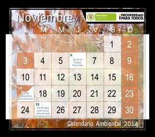 Calendario Ambiental 2014
Noviembre
25
6
17
Día del
Ambientalista
Latinoamericano
Día de los
Parques
Nacionales
Día Mundial
contra el uso
indiscriminado
de Agroquímicos
						1	 2		
	 3	4	5	 	7	8	9		
	10	 11	 12	 13	 14	 15	 16		
18	 19	20	21	22	23		
	24	 	 26	27	28	29	30
	 L	M	M	J	 V	S	D
 