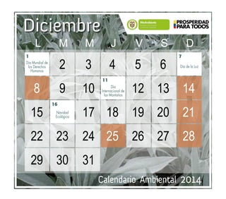 Calendario Ambiental 2014
Diciembre
7
11
16
1
Navidad
Ecológica
Día
Internacional de
las Montañas
Día de la Luz
Día Mundial de
los Derechos
Humanos
	 	2	3	4	5	6	 		
	 8	 9	10	 	12	13	14		
	15	 	 17	18	19	20	21		
	22	 23	 24	 25	26	27	28		
	29	 30	 31	
	 L	M	M	J	 V	S	D
 