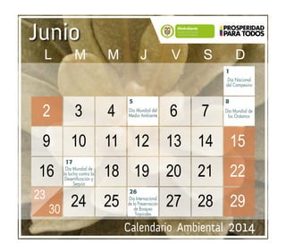 Calendario Ambiental 2014
Junio
1
5
26
8
Día Mundial del
Medio Ambiente
Día Nacional
del Campesino
Día Mundial de
los Océanos
17
Día Mundial de
la lucha contra la
Desertificación y
Sequía
Día Internacional
de la Preservación
de Bosques
Tropicales
							 		
	 2	3	4	 	6	7	 		
	9	 10	 11	 12	 13	 14	 15		
	16	 	 18	19	20	21	22		
	 	 24	25	 	27	28	29		
	 	
23
30
	 L	M	M	J	 V	S	D
 