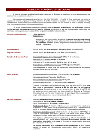 CALENDARIO ACADÉMICO 2012/13 GRADOS
El presente calendario será de aplicación a las enseñanzas de Grado y a las titulaciones de primer y segundo ciclo que
se encuentran en proceso de extinción.
De acuerdo con lo establecido en el art.- 4.4 del REAL DECRETO 1125/2003, de 5 de septiembre, por el que se
establece el sistema europeo de créditos y el sistema de calificaciones en las titulaciones universitarias de carácter oficial y
validez en todo el territorio nacional, el calendario propuesto se ha diseñado con una duración de unas 30 semanas lectivas y
unas 8 semanas dedicadas a actividades de evaluación.
Las fechas establecidas en el calendario académico para los periodos de evaluación son de máximos, mientras
que los periodos de docencia establecidos son de mínimos, sin perjuicio de que los Centros puedan iniciar antes sus
actividades lectivas y de evaluación, o concluirlas con posterioridad a las fechas indicadas.
Inicio del curso académico: 10 de septiembre
Excepciones:
Los Centros que no completen la matrícula de primer curso en el periodo de
preinscripción ordinario, podrán retrasar el inicio de las actividades lectivas al 17
de septiembre para esos alumnos, programando actividades docentes intensivas
durante 1 ó 2 semanas.
Primer semestre: Periodo lectivo: Del 10 de septiembre al 21 de diciembre (72 días lectivos).
Segundo semestre: Periodo lectivo: Del 29 de enero al 17 de mayo (72 días lectivos).
Periodos de Evaluación Final: Especial de finalización (Conv. Diciembre): Del 14 al 30 de noviembre.
Ordinarios del 1º semestre: Del 8 al 25 de enero.
Ordinarios del 2º semestre/anuales: Del 20 de mayo al 7 de junio.
Extraordinarios del 1º/2º semestre/anuales: Del 14 de junio al 5 de julio.
(Se programarán en primer lugar las evaluaciones extraordinarias de las materias
correspondientes al primer semestre).
Cierre de actas: Convocatoria especial de finalización (Cov. Diciembre): 7 de diciembre.
Convocatoria ordinaria 1º semestre: 5 de febrero.
Convocatoria ordinaria 2º semestre/anuales: 12 de junio.
Convocatoria extraordinaria 1º/2º semestre/anuales: 10 de julio.
Trabajos Fin de Grado: Las fechas límites para cerrar las actas del TFG serán 3 de
julio para la convocatoria ordinaria y 29 de julio para la convocatoria
extraordinaria. (Excepcionalmente se podrá ampliar el cierre de actas de los TFG al 6
de septiembre, previa autorización del Vicerrectorado de Docencia y Relaciones
Internacionales). Los Proyectos Fin de Carrera de las antiguas titulaciones se podrán
seguir celebrando conforme a la normativa de cada Centro.
Periodos no lectivos: Navidad: Del 24 de diciembre al 7 de enero.
Semana Santa: Del 25 de marzo al 1 de abril.
Santo Tomás de Aquino: Se celebrará el 28 de enero.
Patrón de cada Centro: A decisión del Centro, el lunes o viernes anterior o posterior a
la festividad. A estos efectos los Decanos/as o Directores/as de los Centros habrán de
remitir su propuesta al Vicerrectorado de Docencia y Relaciones Internacionales.
Festividades de carácter general: Estarán conforme a lo dispuesto en el DOCM por la
Junta de Comunidades de Castilla-La Mancha. Las fiestas locales serán aquellas
señaladas como tales por los Boletines Oficiales de las respectivas provincias.
Con objeto de optimizar el uso de las instalaciones y obtener una reducción de la
factura energética, los Centros deberán programar las actividades docentes para
que finalicen antes de las 20:30 horas, de forma que se pueda proceder al cierre de
los edificios a las 21:00 horas.
Se cerraran los edificios de la Universidad del 1 al 24 de Agosto de 2012. En este
periodo el acceso, por circunstancias excepcionales, deberá ser previamente
autorizado.
 