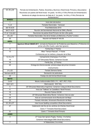 24, 25 y 28         Período de Ambientación, Padres, Docentes y Alumnos ( Nivel Inicial, Primario y Secundario)
                     Reuniones con padres del Nivel Inicial, 1er grado, 1er Año y 4° Año (Período de Ambientación)
                        Asistencia al colegio de alumnos de Sala de 5, 1er grado, 1er Año y 4° Año (Período de
                                                            Ambientación)
   MARZO
       1                                                 Inicio del ciclo lectivo
     7y8                                            Feriados Nacionales - Carnaval
 del 18 al 20                                           Final Mateclubes 2010
 del 21 al 23                            Reunión del Secretariado Nacional de OMA y Ñandú.
21 al 5 de abril                        Reuniones de padres Nivel Primario de 2do a 6to grado.
    24 y 25                     Feriados Nacionales: Día de la Verdad y la Memoria y Puente Turístico
      30                                             Reunión de Padres 6º Año IB
    ABRIL
       7           Apertura Oficial OMAÑ 2011: Jornada de Resolución de Problemas para Maestros y Profesores de
                                            primer año (Río Cuarto, sede San Ignacio)
       9                                                 Family Day (1° Fecha)
      13                                           Misa “Tiempo Pascual”, 11 horas
                                           Confesiones por la mañana y después de la Misa
  13,14 y 15                                     Campamento Champaquí 4° y 6° Año
      14                                      20° Olimpíadas Ñandú- Certamen Escolar
      16                                                Family Day, (2° Fecha)
      20                            Entrega de informe escolar, primera etapa del primer trimestre
                                                             -nivel primario-
    21 y 22                                             Feriado Semana Santa
Semana del 25                                          Revisación de pediculosis
      29                                          Festejo día del Animal (Nivel Inicial)
    MAYO
     2 al 6                               Mocks institucionales ESOL (Y.L., KET, PET, FCE)
   Del 2 al 9                                          Matriculación IB 6° Año
       5                      28° Olimpíada Matemática Argentina- Certamen Coleg ial (Nivel Secundario)
       6                                   Inicio de "Talleres" en Castellano- Nivel Primario
      18                                                Reunión Padres IGCSE
      19                              20° Olimpíada Matemática Ñandú- Certamen Inter-es colar
      24                                  Acto en conmemoración de la Revolución de Mayo
      25                                  Feriado miércoles: Aniversario Revolución de Mayo
  23, 24 y 27                             Inter-house Spelling competition (Nivel Secundario)
      27                              Celebración del Día de los Jardines de Infantes Nivel Inicial
                                                 Cierre 1º Trimestre Nivel Secundario
      31                                           Cierre 1° Trimestre Nivel Primario
    JUNIO
       3                                   27° Copa San Ignacio Rugby- Hockey (1ra fecha)
                                            Certamen Intercolegial OMA (Nivel Secundario)
       7                                              14° Mateclubes (1ra ronda)
 