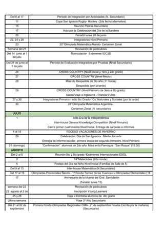 Del 6 al 17                           Período de Integración por Actividades (N. Secundario)
       11                               Copa San Ignacio Rugby- Hockey (2da fecha alternativa)
       15                                             Reunión Padres Secundario
       17                                    Acto por la Celebración del Día de la Bandera
       20                                               Feriado lunes 20 de junio
   22, 24 y 28                                         Integradoras Nivel Primario
       23                                  20° Olimpíada Matemática Ñandú- Certamen Zonal
 Semana del 21                                         Revisación de pediculosis
Del 14 junio al 1                                   Matriculación Exámenes IGCSE
     de julio

Del 21 de junio al                 Período de Evaluación Integradora por Pruebas (Nivel Secundario)
    1 de julio

       24                                 CROSS COUNTRY (Nivel Inicial y 1ero y 2do grado)
       27                                          CROSS COUNTRY (Nivel Medio)
       28                                       Misa de Despedida de 5to año (11 horas)
                                                        Despedida (por la tarde)
       29                               CROSS COUNTRY (Nivel Primario de 3ero a 6to grado)
                                                Salida Viaje a Inglaterra - Francia 5° Año
     27 y 30                 Integradoras Primario - sólo 6to Grado- Cs. Naturales y Sociales (por la tarde)
       30                                        28° Olimpíada Matemática Argentina-
                                                    Certamen Zonal (N. secundario)
     JULIO
        1                                             Acto Día de la Independencia
                                      Inter-house General Knowledge Competition (Nivel Primario)
                                 Cierre primer cuatrimestre Nivel Inicial. Entrega de carpetas e informes
     4 al 15                                    RECESO VACACIONES DE INVIERNO
       29                                  Celebración: Día de San Ignacio- Media Jornada
                             Entrega de informe escolar, primera etapa del segundo trimestre. Nivel Primario
  31 (domingo)               “Confirmación” alumnos de 2do año: Misa en la Parroquia “San Roque” (10:30)
   AGOSTO
    Del 2 al 5                         Reunión 5to y 6to grado -Exámenes Internacionales ESOL
        2                                             14° Mateclubes (2da ronda)
        5                             Festejo del Día del Niño Nivel Inicial (Familias de Sala de 5)
   Del 9 al 13                                  Inter-house Matemática (N.Secundario)
  Del 17 al 19       Olimpíadas Provinciales Ñandú - 1º Ronda Torneo de las Cuencas u Olimpíadas Elementales (18
       17                                     Aniversario de Escrita pordel mañana) Martín
                                                     Prueba la Muerte la Gral. San

                                                           (Feriado lunes 15)
 semana del 22                                         Revisación de pediculosis
22 agosto al 2 de                                     Inscripción Young Learners´
   septiembre
     25 y 26                                     Viaje a Córdoba alumnos de 4to grado
 Última semana                                          Viaje 3º Año Secundario
 Del 31 al 02 de      Primera Ronda Olimpíadas Regionales OMA - (1 de septiembre Prueba Escrita por la mañana)
  septiembre                                               (Secundario)
 