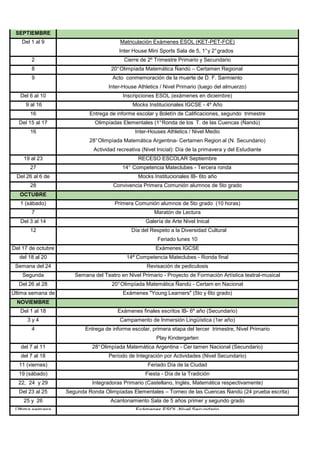 SEPTIEMBRE
    Del 1 al 9                           Matriculación Exámenes ESOL (KET-PET-FCE)
                                         Inter House Mini Sports Sala de 5, 1° y 2° grados
        2                                  Cierre de 2º Trimestre Primario y Secundario
        8                             20° Olimpíada Matemática Ñandú – Certamen Regional
        9                             Acto conmemoración de la muerte de D. F. Sarmiento
                                    Inter-House Athletics / Nivel Primario (luego del almuerzo)
   Del 6 al 10                            Inscripciones ESOL (exámenes en diciembre)
     9 al 16                                   Mocks Institucionales IGCSE - 4º Año
       16                    Entrega de informe escolar y Boletín de Calificaciones, segundo trimestre
  Del 15 al 17                 Olimpíadas Elementales (1° Ronda de los T. de las Cuencas (Ñandú)
       16                                       Inter-Houses Athletics / Nivel Medio
                             28° Olimpíada Matemática Argentina- Certamen Region al (N. Secundario)
                              Actividad recreativa (Nivel Inicial): Día de la primavera y del Estudiante
    19 al 23                                     RECESO ESCOLAR Septiembre
       27                                 14° Competencia Mateclubes - Tercera ronda
  Del 26 al 6 de                                 Mocks Institucionales IB- 6to año
     octubre
       28                             Convivencia Primera Comunión alumnos de 5to grado
   OCTUBRE
   1 (sábado)                          Primera Comunión alumnos de 5to grado (10 horas)
        7                                               Maratón de Lectura
   Del 3 al 14                                      Galería de Arte Nivel Inical
       12                                     Día del Respeto a la Diversidad Cultural
                                                          Feriado lunes 10
Del 17 de octubre                                        Exámenes IGCSE
    al 11 de
  del 18 al 20                              14ª Competencia Mateclubes - Ronda final
 Semana del 24                                       Revisación de pediculosis
   Segunda             Semana del Teatro en Nivel Primario - Proyecto de Formación Artística teatral-musical
  quincena 28
  Del 26 al de                        20° Olimpíada Matemática Ñandú - Certam en Nacional
Última semana de                          Exámenes "Young Learners" (5to y 6to grado)
octubre o primera
  NOVIEMBRE
   Del 1 al 18                          Exámenes finales escritos IB- 6º año (Secundario)
      3y4                                Campamento de Inmersión Lingüística (1er año)
        4                  Entrega de informe escolar, primera etapa del tercer trimestre, Nivel Primario
                                                         Play Kindergarten
   del 7 al 11                28° Olimpíada Matemática Argentina - Cer tamen Nacional (Secundario)
   del 7 al 18                       Período de Integración por Actividades (Nivel Secundario)
  11 (viernes)                                       Feriado Día de la Ciudad
  19 (sábado)                                       Fiesta - Día de la Tradición
  22, 24 y 29                 Integradoras Primario (Castellano, Inglés, Matemática respectivamente)
  Del 23 al 25      Segunda Ronda Olimpíadas Elementales – Torneo de las Cuencas Ñandú (24 prueba escrita)
    25 y 26                          Acantonamiento Sala de 5 años primer y segundo grado
 Última semana                                  Exámenes ESOL-Nivel Secundario
 