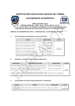 INSTITUCIÓN EDUCATIVA MAYOR DE YUMBO
CALENDARIO ACADÉMICO
AÑO LECTIVO 2013
RESOLUCIÓN No. 2661 (Oct. 19 de 2012) S.E.D.
Por la cual se fija el Calendario Académico A para establecimientos
Educativos Estatales de Educación formal en el Valle del Cauca
INICIA 14 DE ENERO DE 2013 - FINALIZA EL 12 DE ENERO DE 2014
1. ACTIVIDADES DE DESARROLLO INSTITUCIONAL
FECHA DURACIÓN TOTAL
Del 14 al 20 de Enero de 2013 Una (1) Semana
5
SEMANAS
Del 25 al 31 de Marzo de 2013 Una (1) Semana
Del 08 al 14 de Julio de 2013 Una (1) Semana
Del 07 al 13 de Octubre de 2013 Una (1) Semana
Del 02 al 08 de Diciembre de 2013 Una (1) Semana
2. SEMANAS LECTIVAS Y PERÍODOS ACADÉMICOS
PERIODOS SEMANAS LECTIVAS DURACIÓN TOTAL
Primer Período Del 21 de Enero al 26 de Abril de 2013 Trece (13) semanas
40
SEMANAS
Segundo Período
Del 29 de Abril al 21 de Junio y del 15
Julio al 16 de Agosto de 2013
Trece (13) semanas
Tercer Período
Del 20 de Agosto al 07 de Octubre y del
25 de Octubre al 29 de Noviembre de 2013
Catorce (14) semanas
3. VACACIONES DE DIRECTIVOS DOCENTES Y DOCENTES
CARGO FECHA DURACIÓN TOTAL
DIRECTIVOS
DOCENTES
Del 24 de Junio al 07 de Julio de 2013 Dos (2) semanas
7
SEMANAS
 