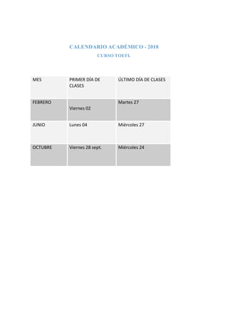 CALENDARIO ACADÉMICO - 2018
CURSO TOEFL
MES PRIMER DÍA DE
CLASES
ÚLTIMO DÍA DE CLASES
FEBRERO
Viernes 02
Martes 27
JUNIO Lunes 04 Miércoles 27
OCTUBRE Viernes 28 sept. Miércoles 24
 