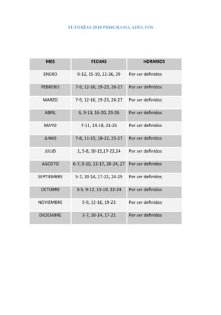 TUTORÍAS 2018 PROGRAMA ADULTOS
MES FECHAS HORARIOS
ENERO 9-12, 15-19, 22-26, 29 Por ser definidos
FEBRERO 7-9, 12-16, 19-23, 26-27 Por ser definidos
MARZO 7-9, 12-16, 19-23, 26-27 Por ser definidos
ABRIL 6, 9-13, 16-20, 23-26 Por ser definidos
MAYO 7-11, 14-18, 21-25 Por ser definidos
JUNIO 7-8, 11-15, 18-22, 25-27 Por ser definidos
JULIO 1, 5-8, 10-15,17-22,24 Por ser definidos
AGOSTO 6-7, 9-10, 13-17, 20-24, 27 Por ser definidos
SEPTIEMBRE 5-7, 10-14, 17-21, 24-25 Por ser definidos
OCTUBRE 3-5, 9-12, 15-19, 22-24 Por ser definidos
NOVIEMBRE 5-9, 12-16, 19-23 Por ser definidos
DICIEMBRE 3-7, 10-14, 17-21 Por ser definidos
 