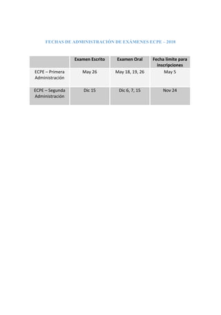 FECHAS DE ADMINISTRACIÓN DE EXÁMENES ECPE – 2018
Examen Escrito Examen Oral Fecha límite para
inscripciones
ECPE – Primera
Administración
May 26 May 18, 19, 26 May 5
ECPE – Segunda
Administración
Dic 15 Dic 6, 7, 15 Nov 24
 