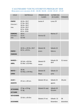 CALENDARIO ‘YOUNG STUDENTS PROGRAM’ 2018
HORARIOS LOS SÁBADOS: 8:20 – 10:20 / 10:30 – 12:30 / 15:15 – 17:15
CICLO MATRICULA PRIMER DIA DE
CLASES
ULTIMO DIA
DE CLASES FERIADOS
ENERO
Ciclo de 1
mes
26 Dic. 2017
27 Dic. 2017
28 Dic. 2017
29 Dic. 2017
02 En. 2018
03 En. 2018
Jueves 4 Lunes 29
FEBRERO
Ciclo de 1
mes
30 En.
31 En.
01 Feb
Viernes 02
Martes 27
ENERO -
FEBRERO
26 Dic. a 29 Dic. 2017
02 En. a 05 En.
Sábado 06
enero
Sábado 24
febrero
MARZO –
ABRIL
26 Feb. a 28 Feb.
01 Mar. a 02 Mar.
Sábado 03
marzo
Sábado 28
abril
31 marzo
MAYO –
JUNIO
30 Ab.
02 May. a 04 May.
Sábado 05
Mayo
Sábado 23
junio
JULIO –
AGOSTO
25 Jun. a 28 Jun.
Sábado 30 Jun. Sábado 25
agosto
28 julio
SETIEMBRE-
OCTUBRE
27 Ag. a 29 Ag.
31 Ag.
Sábado 01 sept. Sábado 20
Octubre
NOVIEMBRE
-
DICIEMBRE
22 Oct. a 26 Oct.
Sábado 27 oct. Sábado 22
Diciembre
08
diciembre
 