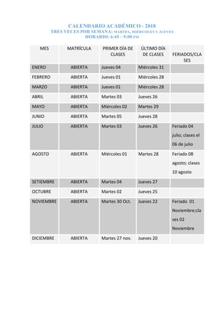 CALENDARIO ACADÉMICO - 2018
TRES VECES POR SEMANA: MARTES, MIÉRCOLES Y JUEVES
HORARIO: 6:45 – 9:00 PM
MES MATRÍCULA PRIMER DÍA DE
CLASES
ÚLTIMO DÍA
DE CLASES FERIADOS/CLA
SES
ENERO ABIERTA Jueves 04 Miércoles 31
FEBRERO ABIERTA Jueves 01 Miércoles 28
MARZO ABIERTA Jueves 01 Miércoles 28
ABRIL ABIERTA Martes 03 Jueves 26
MAYO ABIERTA Miércoles 02 Martes 29
JUNIO ABIERTA Martes 05 Jueves 28
JULIO ABIERTA Martes 03 Jueves 26 Feriado 04
julio; clases el
06 de julio
AGOSTO ABIERTA Miércoles 01 Martes 28 Feriado 08
agosto; clases
10 agosto
SETIEMBRE ABIERTA Martes 04 Jueves 27
OCTUBRE ABIERTA Martes 02 Jueves 25
NOVIEMBRE ABIERTA Martes 30 Oct. Jueves 22 Feriado 01
Noviembre;cla
ses 02
Noviembre
DICIEMBRE ABIERTA Martes 27 nov. Jueves 20
 