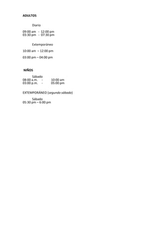 ADULTOS
Diario
09:00 am - 12:00 pm
03:30 pm - 07:30 pm
Extemporáneo
10:00 am – 12:00 pm
03:00 pm – 04:00 pm
NIÑOS
Sábado
08:00 a.m. - 10:00 am
03:00 p.m. - 05:00 pm
EXTEMPORÁNEO (segundo sábado)
Sábado
05:30 pm – 6:00 pm
 