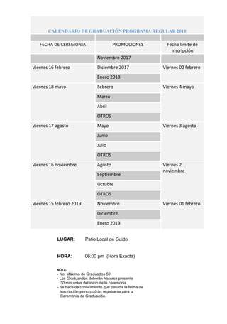 CALENDARIO DE GRADUACIÓN PROGRAMA REGULAR 2018
FECHA DE CEREMONIA PROMOCIONES Fecha límite de
Inscripción
Noviembre 2017
Viernes 16 febrero Diciembre 2017 Viernes 02 febrero
Enero 2018
Viernes 18 mayo Febrero Viernes 4 mayo
Marzo
Abril
OTROS
Viernes 17 agosto Mayo Viernes 3 agosto
Junio
Julio
OTROS
Viernes 16 noviembre Agosto Viernes 2
noviembre
Septiembre
Octubre
OTROS
Viernes 15 febrero 2019 Noviembre Viernes 01 febrero
Diciembre
Enero 2019
LUGAR: Patio Local de Guido
HORA: 06:00 pm (Hora Exacta)
NOTA:
- No. Máximo de Graduados 50
- Los Graduandos deberán hacerse presente
30 min antes del inicio de la ceremonia.
- Se hace de conocimiento que pasada la fecha de
inscripción ya no podrán registrarse para la
Ceremonia de Graduación.
 