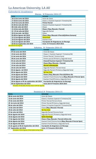 La American University, LA AU
Calendario Académico
Diurno, II-Trimestre 2014-15
Fecha Actividad
10-13 de Junio del 2014 Inicio de clases
17-20 de Junio del 2014 Clases ( I Examen Especial I Trimestre/14)
24-27 de Junio del 2014 Primer Parcial
01-04 de Julio del 2014 Clases( II Examen Especial I Trimestre/14)
08-11de Julio del 2014 Clases
15-18 de Julio del 2014 Clases ( Rep./Rescate I Parcial)
22 -25 de Julio del 2014 Segundo Parcial
29-31 de Julio del 2014 Clases
05-08 de Agosto del 2014 Clases (Rep./Rescate II Parcial)(última Semana)
12-15 de Agosto del 2014 Vacaciones
19-22 de Agosto del 2014 Examen Final
22-31 de Agosto del 2014 Inscripción de Asignaturas sin Recargo
02-05 de Septiembre del 2014 Inicio III Trimestre-2014-2015
Feriado:01 de Agosto
Sabatino, II- Trimestre 2014-15
Fecha Actividad
07 de Junio del 2014 Inicio de Clases
14 de Junio del 2014 Clases ( I Examen Especial I Trimestre/14)
21 de Junio del 2014 Primer Parcial ( Tercera hora)
28 de Junio del 2014 Primer parcial (Primera y Segunda hora)
05 de Julio del 2014 Clases(II Examen Especial I Trimestre/14)
12 de Julio del 2014 Clases (Rep./Rescate. I Parcial)
19 de Julio del 2014 Día de la Revolución
26 de Julio del 2014 Segundo Parcial ( Tercera hora)
02 de Agosto del 2014 Segundo Parcial ( Primera y Segunda hora)
09 de Agosto del 2014 No hay clase
16 de Agosto del 2014 Clases ( Rep./Rescate I Parcial)Ultimo día
23 de Agosto del 2014 Examen Final (Tercera hora) (Rep./Rescate II Parcial 3pm)
30 de Agosto del 2014 Examen Final (Primera y Segunda hora)
30 de Agosto al 05 de septiembre del 2014 Inscripción de Asignaturas sin Recargo
06 de Septiembre del 2014 Inicio del III Trimestre 2014-2015
Feriado: 19 de Julio, No hay clase el 09 de Agosto,
Dominical, II- Trimestre 2014-15
Fecha Actividad
08 de Junio del 2014 Inicio de Clases
15 de Junio del 2014 Clases ( I Examen Especial II Trimestre/14)
22 de Junio del 2014 Primer Parcial (Tercera hora)
29 de Junio del 2014 Primer Parcial (Primera y Segunda hora)
06 de Julio del 2014 Clases ( II Examen Especial II Trimestre/14)
13 de Julio del 2014 Clases (Rep./Rescate I Parcial)
20 de Julio del 2014 No hay clase
27 de Julio del 2014 Segundo Parcial (Tercera hora)
03 de Agosto del 2014 Segundo Parcial ( Primera y Segunda hora)
10 de Agosto del 2014 Santo Domingo
17 de Agosto del 2014 Clases ( Rep./Rescate I Parcial) Ultimo día
24 de Agosto del 2014 Examen Final (Tercera hora) (Rep./Rescate II Parcial 3pm)
31 de Agosto del 2014 Examen Final (Primera y Segunda hora)
31 de agosto al 06 de Septiembre del 2014 Inscripción de Asignatura sin Recargo
07 Septiembre del 2014 Inicio III Trimestre 2014-2015
Feriados: 10 de Agosto, 20 de Julio no hay clase
 