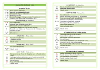 CALENDÁRIO ACADÊMICO – 2014

12 - 26
17 - 19
17 - 19
17 - 19
27 - 28
27
3-4
6
10 - 12
25
15; 22;
29
18
21
5; 12;
26
1
17; 24;
31

2-4
10
12
18
19
7

FEVEREIRO DE 2014
Férias coletivas de docentes
Matricula Curricular para veteranos
Solicitação de Dispensa de Disciplina
Reabertura de Curso
Encontro Pedagógico – Planejamento do Período Letivo
Confirmação de matricula do período letivo 2014.1
MARÇO DE 2014 – 21 dias letivos
Carnaval (Feriado)
Início das aulas do Período Letivo 2010.1
Solicitação de Acréscimo de Disciplina
Trancamento de Matrícula e/ou Disciplina do Curso
Resultado do Pedido de Trancamento de Matrícula e/ou
Disciplina do Curso

13
14
19; 26

AGOSTO DE 2014 - 24 dias letivos
11
15
12
14 - 15
18
2; 9; 23;
30

Sábado Letivo
MAIO DE 2014 – 24 dias letivos
Dia do Trabalho (Feriado)
Sábado Letivo
JUNHO DE 2014 – 9 dias letivos
Planejamento da Oferta de Disciplina para o Período Letivo
2014.2
Publicação da Oferta de Disciplina para o Período Letivo 2014.2
Início das Férias Coletivas dos Professores
Dia do Químico
Corpus Christi (Feriado)
Sábado Letivo

Dia do Estudante
Feriado Municipal – Festa de N. Sra. dos Remédios
Encerramento do Período Letivo 2014.1
Matrícula curricular para o período 2014.2
Solicitação de Dispensa de Disciplina
Solicitação de Reabertura de Curso
Confirmação de Matrícula
Início do Período 2014.2
Sábado Letivo

SETEMBRO DE 2014 – 25 dias letivos

Sábado Letivo
ABRIL DE 2014 – 23 dias letivos
Paixão de Cristo (Feriado)
Tiradentes (Feriado)

JULHO DE 2014 – 16 dias letivos
Fim das Férias Coletivas dos Professores
Reinício do Período Letivo
Sábado Letivo

1-3
7
8
11
15 - 17
23
24
13; 20;
27

4
12
15
19
11; 18;
25

Solicitação de Acréscimo de Disciplina
Independência do Brasil
Resultado de Acréscimo de Disciplina
Dia do Estudante
Trancamento de Matrícula e/ou Disciplina do Curso
Aniversário do IFPI (Data Comemorativa)
Resultado do Pedido de Trancamento de Matrícula e/ou
Disciplina do Curso
Sábado Letivo
OUTUBRO 2014 – 25 dias letivos
Feriado Municipal (Dia de São Francisco)
Feriado Nacional (Nossa Senhora Aparecida)
Dia do Professor (Dia não letivo)
Feriado Estadual (Dia do Piauí)
Sábado Letivo

 