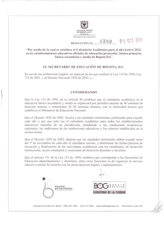 ~
                                                                            ALCALDIA MAYOR
                                                                             DE BOGOTA D C

                                                                        SC'Ctotilri3 do Educ.loon

                                                                        ,            '                 33~ 9
                                                                  RESOLUCION No ......................... .
                                                                                                                             1. S OC1 20"
     "Por medio de la cual se establece el Calendario Academico para el aDO lectivo 2012,
     en los establecimientos educativos oficiales de educacion preescolar, basica primaria,
                           basica secunda ria y media de Bogota D.C.


                   EL SECRETARIO DE EDUCACION DE BOGOTA, D.C.

    En uso de sus atribuciones legales, en especial de las que confiere la Ley 115 de 1994, Ley
    715 de 200 I, y el Decreto Nacional 1850 de 2002 , y ,



                                                                 CONSIDERANDO

   Que la Ley lIS de 1994, en su articulo 86 establece que el calendario acadernico en la
    educaci6n basica secundaria y media se organizara por periodos anuales de 40 semanas de
    duraci6n minima 0 semestrales de 20 semanas minimo, con la intensidad horalia que
    establezca el Ministerio de Educaci6n Nacional.

    Que el Decreto 1850 de 2002 , faculta a las entidades telTitoriales certificadas para expedir
    cada ano y por una sola vez el calendario academico para todos los establecimientos
    educativos estatales de su jurisdicci6n, atendiendo a las condiciones econ6micas,
    regionales, las tradiciones de las instituciones educativas y los criterios establecidos en la
    misma norma.

    Que el Decreto 1850 de 2002, dispone que las entidades telTitoriales deben expedir antes
    del lOde noviembre de cada ano el calendario escolar, y detellninar las fechas precisas de
    iniciaci6n y finalizaci6n de las actividades academicas con los estudiantes, de desarrollo
    institucional , receso estudiantil y vacaciones de directivos docentes y docentes.

    Que el articulo 151 de la Ley 115 de 1994, establece que cOll'esponde a las Secretarias de
    Educaci6n depal1amentales y distritales, entre otras funciones la de organizar el servicio
    educativo estatal de acuerdo con las prescripciones legales y reglamentarias .




                                                                                               O~BOGOrA
                              BOGOTA                                                           ~POSITIVA
                              BICENTENARIO
                              d .. ·.Ind.p .... d"ncl. d"Colo ... bl.


                                                                                              GOBIEHNO DE LA CIUDAD


          Avenida EI Dorado No. 66,63, PBX 324 1000,                           Fax 315 3448,        www.sedbogota .edu.co,    Informacion : linea 195
 