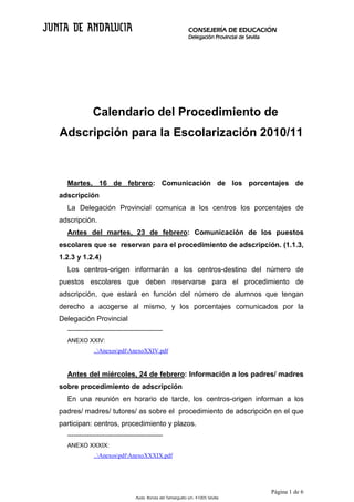 CONSEJERÍA DE EDUCACIÓN
                                                                 Delegación Provincial de Sevilla




              Calendario del Procedimiento de
Adscripción para la Escolarización 2010/11



  Martes, 16 de febrero: Comunicación de los porcentajes de
adscripción
  La Delegación Provincial comunica a los centros los porcentajes de
adscripción.
  Antes del martes, 23 de febrero: Comunicación de los puestos
escolares que se reservan para el procedimiento de adscripción. (1.1.3,
1.2.3 y 1.2.4)
  Los centros-origen informarán a los centros-destino del número de
puestos escolares que deben reservarse para el procedimiento de
adscripción, que estará en función del número de alumnos que tengan
derecho a acogerse al mismo, y los porcentajes comunicados por la
Delegación Provincial
  ------------------------------------------------
  ANEXO XXIV:
               ..AnexospdfAnexoXXIV.pdf



  Antes del miércoles, 24 de febrero: Información a los padres/ madres
sobre procedimiento de adscripción
  En una reunión en horario de tarde, los centros-origen informan a los
padres/ madres/ tutores/ as sobre el procedimiento de adscripción en el que
participan: centros, procedimiento y plazos.
  ------------------------------------------------
  ANEXO XXXIX:
               ..AnexospdfAnexoXXXIX.pdf




                                                                                                    Página 1 de 6
                                    Avda. Ronda del Tamarguillo s/n. 41005 Sevilla
 