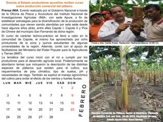 Prensa INIA. Evento realizado por el Gobierno Nacional a través
de la Oficina de Pesca y Acuicultura del Instituto Nacional de
Investigaciones Agrícolas -INIA-, con sede Apure, a fin de
establecer estrategias para la diversificación de la producción de
comunidades que vienen siendo atendidas por esta sede desde
hace algunos años atrás, entre ellas Capote I, Capote II y Pica
de Chirere del municipio San Fernando de dicha región.
El curso de carácter teórico-práctico se llevó a cabo en la
comunidad de Capote, el mismo fue aprovechado por ocho
productores de la zona y quince estudiantes de algunas
universidades de la región. Además, contó con el apoyo de
facilitadores del Ministerio del Poder Popular para la Agriculturas
y Tierras (MAT).
La temática del curso inició con el rol a cumplir por los
productores para el desarrollo agrícola local. Posteriormente se
abordaron temas que incluyeron la descripción de las distintas
especies de plátanos que existen para el cultivo, sus
requerimientos de piso climático, tipo de suelos, pH y
necesidades de riego. También se explicó el manejo agronómico
del cultivo para evitar el efecto de los vientos y fuertes lluvias.
LUN

MAR

MIÉ

JUE

VIE

SÁB

DOM

1

2

3

4

5

6

7

8

9

10

11

12

13

14

15

16

17

18

19

20

21

22

23

24

25

26

27

28

(Texto y foto: Carlos Erazo. Redacción: Nathaniel Blanco.12-06-12)

 
