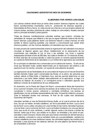 CALENDARIO AGROFESTIVO MES DE DICIEMBRE
ELABORADO POR:HERIKA LUNA SALAS
Las culturas andinas desde hace ya varios años tuvieron diversos orígenes las cuales
fueron acontecimientos importantes como la producción de diversas especies y
diversidades de flora y fauna, en cada una de sus chacras y con sus propios saberes de
crianza (señas, secretos, prácticas de cultivo, trabajo en comunidad y rituales) siempre
será su principal actividad y preocupación.
Todas las diversas manifestaciones culturales andinas que tuvieron, incluidas las
variedades de lenguas que hablaron y las que se siguen hablando hasta el día de hoy,
fueron idiomas cuyas palabras tienen una estrecha relación a estas crianzas; en este
sentido el idioma quechua posibilita una relación y comunicación que existe entre
diversos pueblos, con las mismas deidades y la naturaleza que nos rodea.
En este procesode nuestra diversidad andina la organización del calendario inca estuvo
vinculada al régimen agrario que influyo notablemente en la observación de los
movimientos que realizaba el sol, la luna y las estrellas. Los incas o nuestros
antepasados tomaban el año de 360 días, las cuales lo dividían en 12 meses de 30 días.
Al tener este tipo de sucesos deciden a cada mes poner un nombre especial teniendo
en cuenta los fenómenos de la naturaleza o a un motivo de la agricultura que acontecía
En un principio el calendario Inca comenzaba con el solsticio de invierno. El año de los
incas que llamaban huata, estaba determinado por la observación del solsticio y del
equinoccio por los doctos, amautas, con ayuda de unas pilastras de piedra.
La organización de las festividades de la comunidad de Huama en el mes de Diciembre
también llamado Cápac raymi comenzaban las lluvias en la sierra, las personas que
cultivan utilizan el Reloj Solar o Calendario Inca, esto les permite determinar en qué
estaciones y por tanto deben trabajar adecuadamente en la agricultura, el riego y la
cosecha se realizan de acuerdo a un cronograma anual o calendario agrícola que
elaboran a través de la experiencia de sus antepasados.
En diciembre, con la Fiesta del Cápac Inti Raymi, comenzaba la fiesta del Huarachico
en la cual eran iniciados como varones los jóvenes de la nobleza Inca. El ritual era muy
complicado e incluía ayunos, esfuerzos y combates simbólicos. Los jóvenes se
identificaban con los animales representativos del valor: El guamán (Halcón) y el puma.
Toda la festividad duraba tres semanas. Al final de las cuales eran declarados
Guamanes del Imperio.
Llamaban también al mes de Diciembre Kamay Quilla, en el cual el primero día de la
luna, los que se habían armado caballeros, así de la parcialidad de Anan cuzco como
los de Hurin cuzco,salían a la plaza con unas hondas en las manos, llamadas huaracas,
y los de Anan cuzco contra los de Hurin cuzco se tiraban hondazos con una que llaman
coco, que se da en unos cardones, y venían algunas veces a los brazos a probar las
fuerzas, hasta que el Inca, que estaba en la plaza, se levantaba y los ponía en paz.
Llamaban a esto Chocano; hacían esto para que fuesen conocidos los demás fuerzas y
más valientes; concluido lo cual se sentaban todos por sus parcialidades, vestidos los
nuevos caballeros con unas vestiduras nuevas, las camisetas negras y las mantas como
leonadas y unas plumas en las cabezas, blancas, de unos pájaros que llaman tocto, y
así empezaban a almorzar.
 