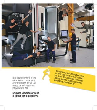 DEAR CUSTOMER, YOU’RE SEEING
MANY EXAMPLES OF EXTREME
SPORTS THIS YEAR, BUT WE LIVE
A TRULY EXTREME ADVENTURE
EVERYDAY WITH YOU:
DESIGNING AND MANUFACTURING
BEAUTIFUL DIES IN A FEW DAYS!
OURLATESTWILDNEWEMPLOYEESAREEAGER
TO OFFER THEIR ENERGY FOR THE TOUGHEST
DIE DESIGN AND PRODUCTION CHALLENGES:
MARTINO, GIACOMO, NICOLAS, LUCA, DANIELE,
SEBASTIANO B. & SEBASTIANO R.!
 