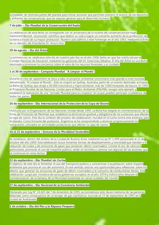 sociedades de distintas partes del planeta para tomar acciones que permitan prevenir el avance de los desiertos 
y enfrentar las consecuencias que las sequías generan para el desarrollo humano. 
7 de julio – Día Mundial de la Conservación del Suelo 
La celebración de esta fecha se corresponde con el aniversario de la muerte del conservacionista Hugh 
Hammond Bennet, reconocido científico que dedicó su vida a lograr un creciente aumento de la producción de 
la tierra a través de su mayor protección. Nuestro país adhirió a este homenaje en el año 1963, mediante la firma 
de un decreto del Presidente Dr. Arturo Illia. 
29 de agosto – Día del Árbol 
La primera vez en celebrarse este día en nuestro país fue en el año 1900, fecha en que fue instituido por el 
Consejo Nacional de Educación mediante las gestiones del Dr. Estanislao Zeballos. El Día del Árbol es una fecha 
destinada a promover la conciencia sobre el valor de los recursos forestales y su cuidado. 
1 al 30 de septiembre – Campaña Mundial “A Limpiar el Mundo” 
Durante el mes de septiembre se lleva a cabo el proyecto ambiental comunitario más grande a nivel mundial 
denominado “A Limpiar el Mundo”. Éste se originó en Sydney, Australia, partir de un evento destinado a limpiar 
la Bahía de Sydney que atrajo a 40.000 voluntarios y logró recolectar más de 5.000 toneladas de basura. En 1993 
el Programa Mundial de las Naciones Unidas para el Medio Ambiente (PNUMA) recogió este ejemplo y 
estableció la realización de una “Jornada Mundial para la Limpieza” en la que puedan participar ciudadanos de 
todos los países. 
16 de septiembre – Día Internacional de la Protección de la Capa de Ozono 
Instituido por la Organización de las Naciones Unidas desde 1995. La fecha fue elegida en conmemoración de la 
firma del Protocolo de Montreal que estableció la eliminación gradual y obligatoria de las sustancias que afectan 
la capa de ozono. Este día es símbolo del proceso de colaboración mundial en la lucha contra esta amenaza para 
el planeta. Como firmante del protocolo, Argentina se ha comprometido a eliminar progresivamente los 
compuestos utilizados en actividades productivas que afectan la capa de ozono. 
16 al 22 de septiembre – Semana de la Movilidad Sostenible 
Se estableció, dentro del ámbito de la Ciudad de Buenos Aires, mediante la Ley N° 1.499 sancionada el 21 de 
octubre del año 2004. Esta celebración busca fomentar formas de desplazamiento y movilidad que tiendan a la 
reducción de ruidos y de emisiones de gases que producen efecto invernadero. Limitar el uso de vehículos 
particulares, promover el uso de trasporte público, andar en bicicleta y caminar son algunas de las acciones que 
se incentivan en estas fechas. 
22 de septiembre – Día Mundial sin Coche 
El objetivo de este día es fomentar el uso del transporte público y concientizar a la población sobre impacto 
ambiental que provoca el uso del automóvil. En ese sentido, esta es una oportunidad para reflexionar sobre los 
efectos que generan las emisiones de gases de efecto invernadero y el consumo de combustibles fósiles. Esta 
celebración surgió por iniciativa de varios gobiernos europeos en el año 1974 y motivó años después la 
conmemoración de la Semana de la Movilidad Sostenible en varias ciudades del mundo. 
27 de septiembre – Día Nacional de la Conciencia Ambiental 
Declarado por Ley N° 24.605 del 7 de diciembre de 1995, se conmemora este día en memoria de las personas 
fallecidas como consecuencia de un escape de gas cianhídrico, ocurrido el 27 de septiembre de 1993 en la 
ciudad de Avellaneda. 
1 de octubre – Día del Mar y la Riqueza Pesquera 
 